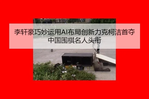 李轩豪巧妙运用AI布局创新力克柯洁首夺中国围棋名人头衔